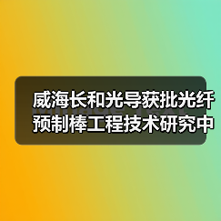 威海长和光导获批光纤预制棒工程技术研究中心，技术革新引领行业（图4）