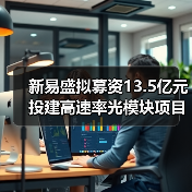 新易盛拟募资13.5亿元投建高速率光模块项目 新易盛拟募资13.5亿元投建高速率光模块项目